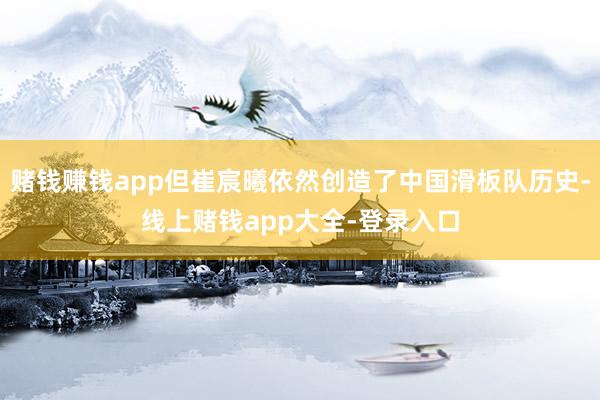 赌钱赚钱app但崔宸曦依然创造了中国滑板队历史-线上赌钱app大全-登录入口