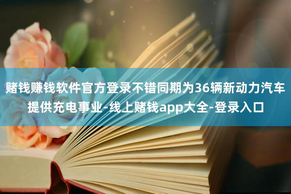 赌钱赚钱软件官方登录不错同期为36辆新动力汽车提供充电事业-线上赌钱app大全-登录入口