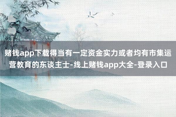 赌钱app下载得当有一定资金实力或者均有市集运营教育的东谈主士-线上赌钱app大全-登录入口