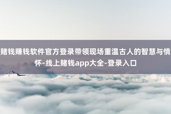 赌钱赚钱软件官方登录带领现场重温古人的智慧与情怀-线上赌钱app大全-登录入口