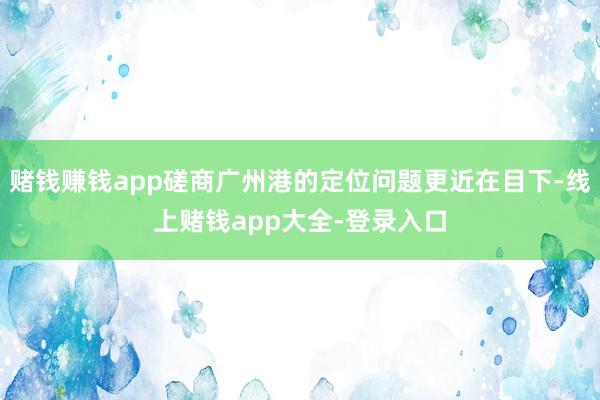 赌钱赚钱app磋商广州港的定位问题更近在目下-线上赌钱app大全-登录入口