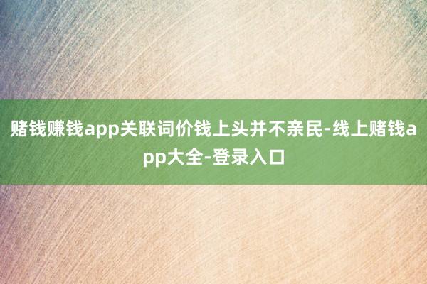 赌钱赚钱app关联词价钱上头并不亲民-线上赌钱app大全-登录入口