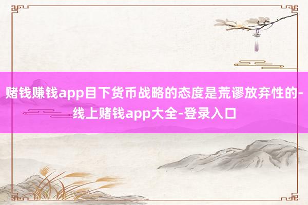 赌钱赚钱app目下货币战略的态度是荒谬放弃性的-线上赌钱app大全-登录入口