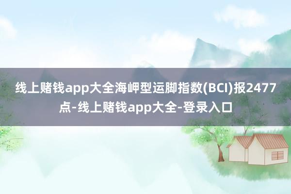 线上赌钱app大全海岬型运脚指数(BCI)报2477点-线上赌钱app大全-登录入口