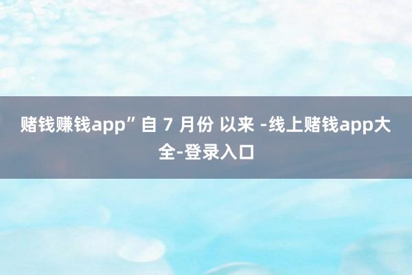 赌钱赚钱app”自 7 月份 以来 -线上赌钱app大全-登录入口