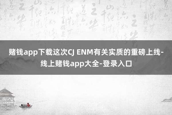 赌钱app下载这次CJ ENM有关实质的重磅上线-线上赌钱app大全-登录入口