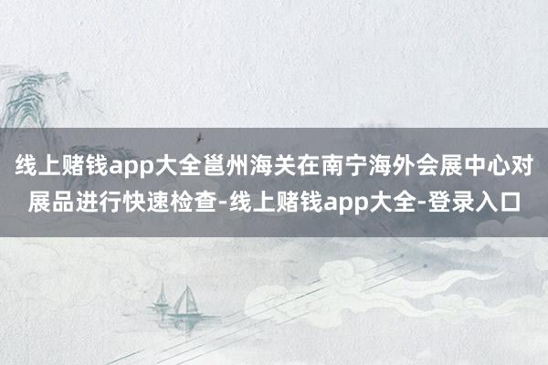 线上赌钱app大全邕州海关在南宁海外会展中心对展品进行快速检查-线上赌钱app大全-登录入口