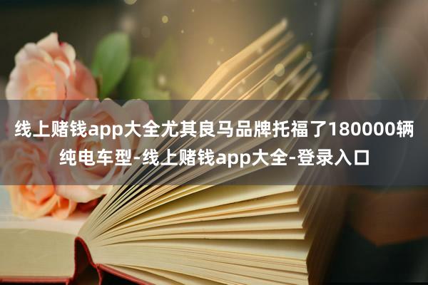 线上赌钱app大全尤其良马品牌托福了180000辆纯电车型-线上赌钱app大全-登录入口