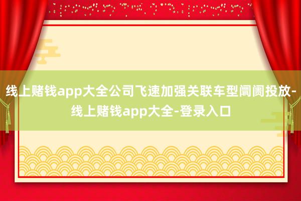 线上赌钱app大全公司飞速加强关联车型阛阓投放-线上赌钱app大全-登录入口