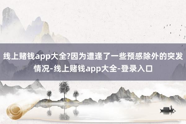 线上赌钱app大全?因为遭逢了一些预感除外的突发情况-线上赌钱app大全-登录入口