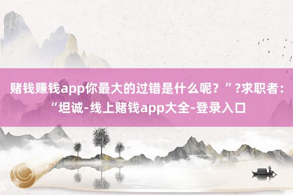 赌钱赚钱app你最大的过错是什么呢？”?求职者：“坦诚-线上赌钱app大全-登录入口