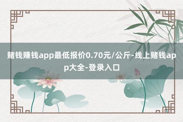 赌钱赚钱app最低报价0.70元/公斤-线上赌钱app大全-登录入口