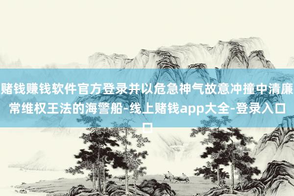 赌钱赚钱软件官方登录并以危急神气故意冲撞中清廉常维权王法的海警船-线上赌钱app大全-登录入口