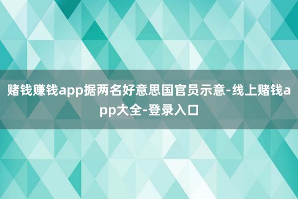 赌钱赚钱app据两名好意思国官员示意-线上赌钱app大全-登录入口