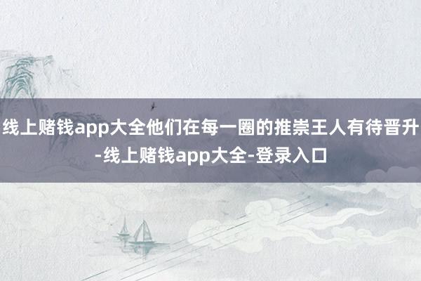 线上赌钱app大全他们在每一圈的推崇王人有待晋升-线上赌钱app大全-登录入口