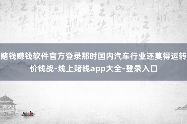 赌钱赚钱软件官方登录那时国内汽车行业还莫得运转价钱战-线上赌钱app大全-登录入口