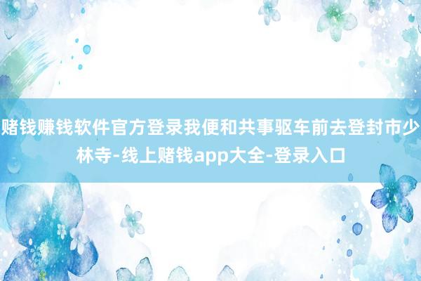 赌钱赚钱软件官方登录我便和共事驱车前去登封市少林寺-线上赌钱app大全-登录入口