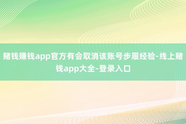 赌钱赚钱app官方有会取消该账号步履经验-线上赌钱app大全-登录入口