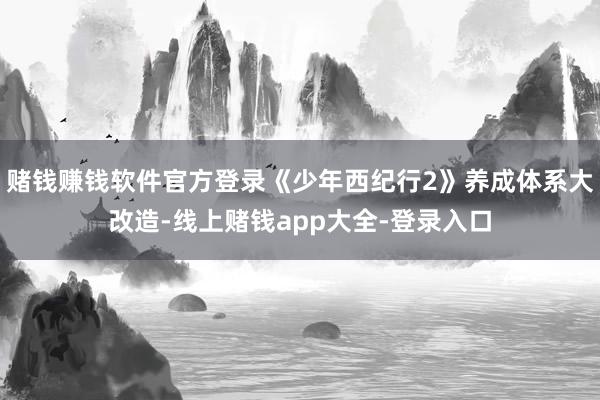 赌钱赚钱软件官方登录《少年西纪行2》养成体系大改造-线上赌钱app大全-登录入口