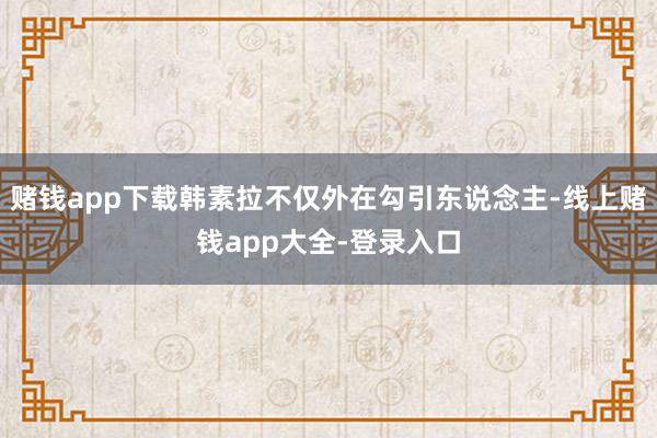 赌钱app下载韩素拉不仅外在勾引东说念主-线上赌钱app大全-登录入口