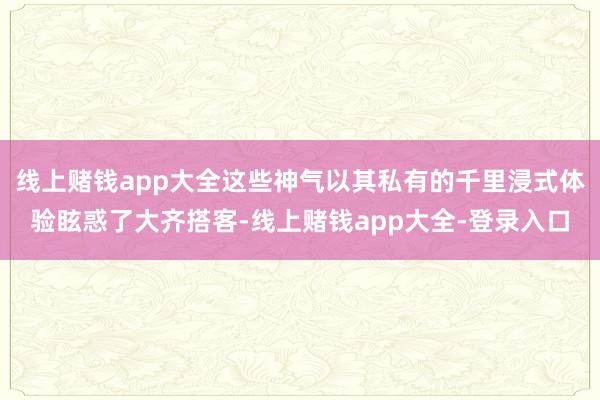 线上赌钱app大全这些神气以其私有的千里浸式体验眩惑了大齐搭客-线上赌钱app大全-登录入口