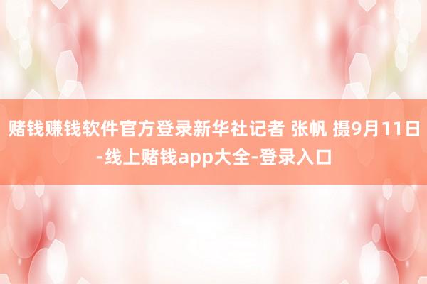 赌钱赚钱软件官方登录新华社记者 张帆 摄9月11日-线上赌钱app大全-登录入口