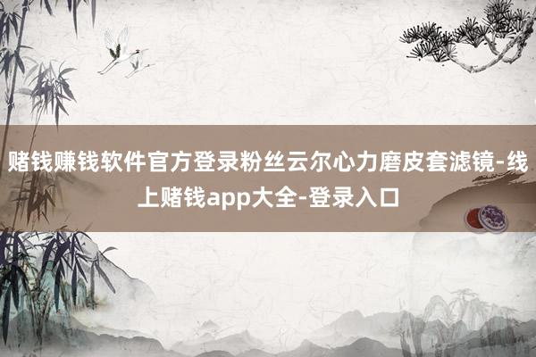 赌钱赚钱软件官方登录粉丝云尔心力磨皮套滤镜-线上赌钱app大全-登录入口