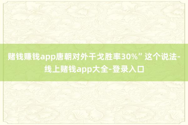 赌钱赚钱app唐朝对外干戈胜率30%”这个说法-线上赌钱app大全-登录入口