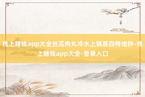 线上赌钱app大全丝瓜肉丸冷水上锅蒸四特地钟-线上赌钱app大全-登录入口