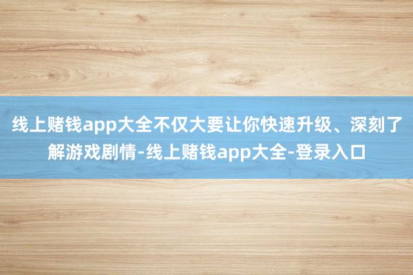 线上赌钱app大全不仅大要让你快速升级、深刻了解游戏剧情-线上赌钱app大全-登录入口