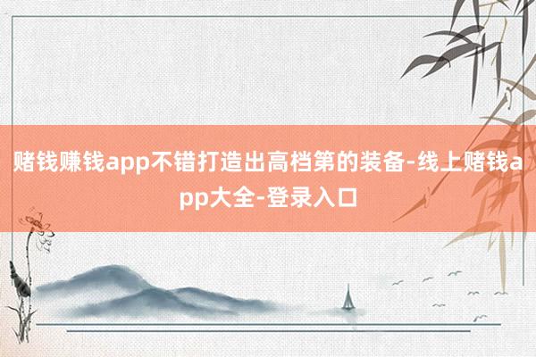 赌钱赚钱app不错打造出高档第的装备-线上赌钱app大全-登录入口