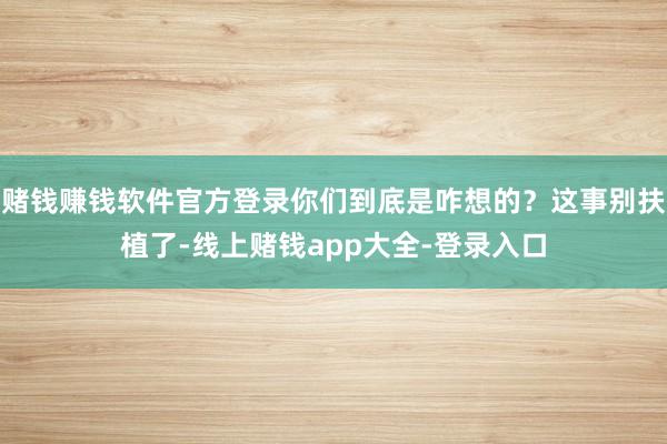 赌钱赚钱软件官方登录你们到底是咋想的？这事别扶植了-线上赌钱app大全-登录入口