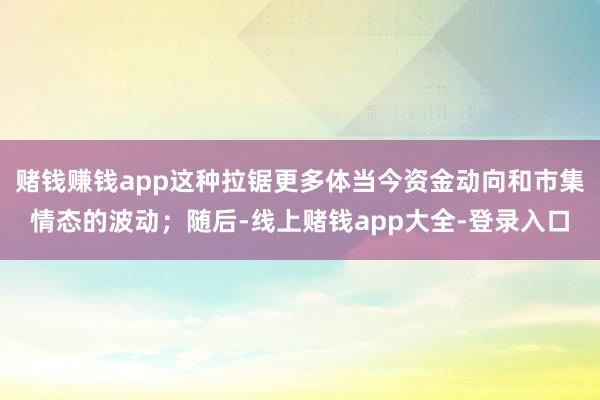 赌钱赚钱app这种拉锯更多体当今资金动向和市集情态的波动；随后-线上赌钱app大全-登录入口