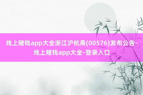 线上赌钱app大全浙江沪杭甬(00576)发布公告-线上赌钱app大全-登录入口