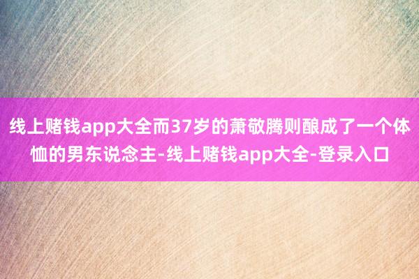 线上赌钱app大全而37岁的萧敬腾则酿成了一个体恤的男东说念主-线上赌钱app大全-登录入口