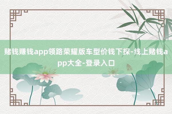 赌钱赚钱app领路荣耀版车型价钱下探-线上赌钱app大全-登录入口