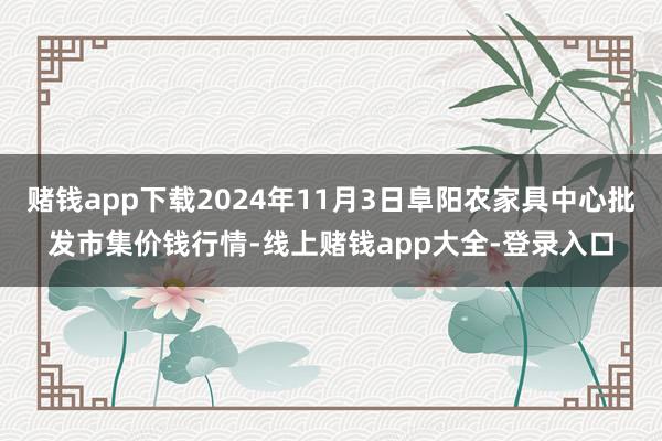 赌钱app下载2024年11月3日阜阳农家具中心批发市集价钱行情-线上赌钱app大全-登录入口