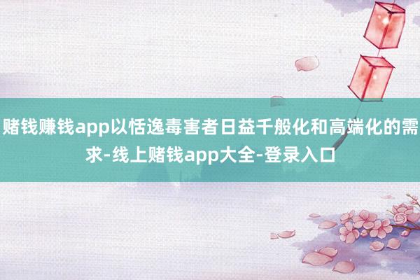 赌钱赚钱app以恬逸毒害者日益千般化和高端化的需求-线上赌钱app大全-登录入口