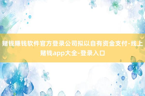 赌钱赚钱软件官方登录公司拟以自有资金支付-线上赌钱app大全-登录入口