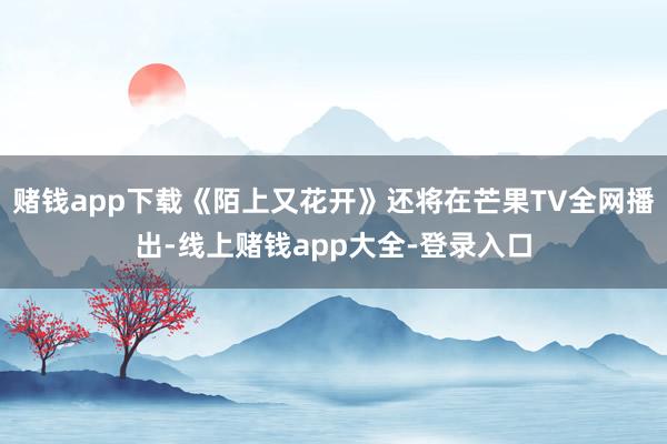 赌钱app下载《陌上又花开》还将在芒果TV全网播出-线上赌钱app大全-登录入口