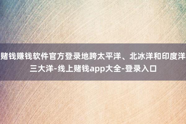 赌钱赚钱软件官方登录地跨太平洋、北冰洋和印度洋三大洋-线上赌钱app大全-登录入口