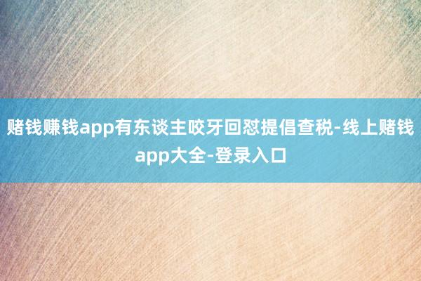 赌钱赚钱app有东谈主咬牙回怼提倡查税-线上赌钱app大全-登录入口