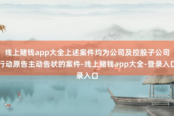 线上赌钱app大全上述案件均为公司及控股子公司行动原告主动告状的案件-线上赌钱app大全-登录入口