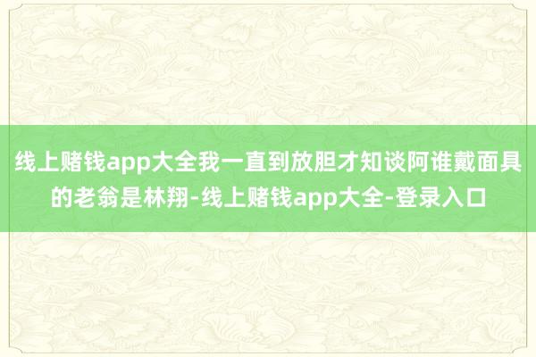 线上赌钱app大全我一直到放胆才知谈阿谁戴面具的老翁是林翔-线上赌钱app大全-登录入口
