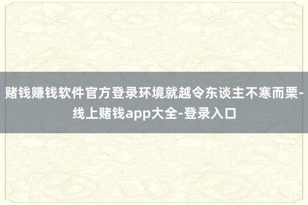 赌钱赚钱软件官方登录环境就越令东谈主不寒而栗-线上赌钱app大全-登录入口
