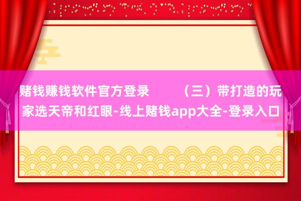 赌钱赚钱软件官方登录        （三）带打造的玩家选天帝和红眼-线上赌钱app大全-登录入口