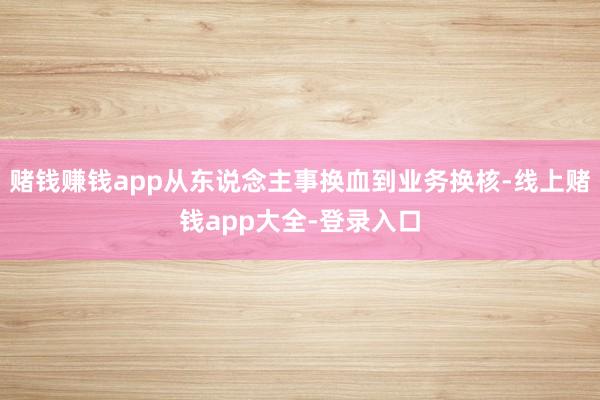 赌钱赚钱app从东说念主事换血到业务换核-线上赌钱app大全-登录入口