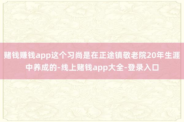 赌钱赚钱app这个习尚是在正途镇敬老院20年生涯中养成的-线上赌钱app大全-登录入口