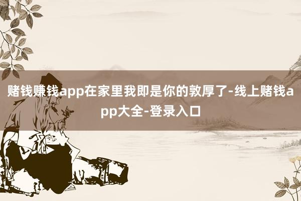 赌钱赚钱app在家里我即是你的敦厚了-线上赌钱app大全-登录入口