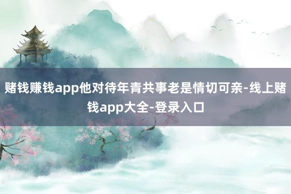 赌钱赚钱app他对待年青共事老是情切可亲-线上赌钱app大全-登录入口
